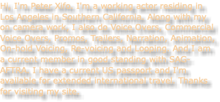 Hi, I'm Peter Xifo. I'm a working actor residing in Los Angeles in Southern California. Along with my on camera work, I also do Voice Overs, Commercial Voice Overs, Promos, Trailers, Narration, Animation, On-hold Voicing, Re-voicing and Looping. And I am a current member in good standing with SAG-AFTRA. I have a current US passport and I'm available for extended international travel. Thanks for visiting my site. 