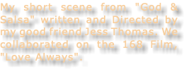 My short scene from "God & Salsa" written and Directed by my good friend Jess Thomas. We collaborated on the 168 Film, "Love Always".