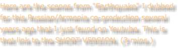 Here are the scenes from "Earthquake" I dubbed for this Russian/Armenia co-production several years ago that I just found on Youtube. This is thet link to the SHORT VERSION. (3 mins.)