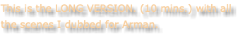 This is the LONG VERSION. (10 mins.) with all the scenes I dubbed for Arman.